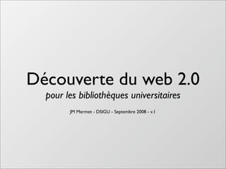 Découverte du web 2.0
  pour les bibliothèques universitaires
        JM Mermet - DSIGU - Septembre 2008 - v.1
 