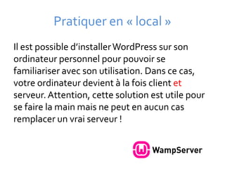 Pratiquer en « local »
Il est possible d’installer WordPress sur son
ordinateur personnel pour pouvoir se
familiariser avec son utilisation. Dans ce cas,
votre ordinateur devient à la fois client et
serveur. Attention, cette solution est utile pour
se faire la main mais ne peut en aucun cas
remplacer un vrai serveur !
 
