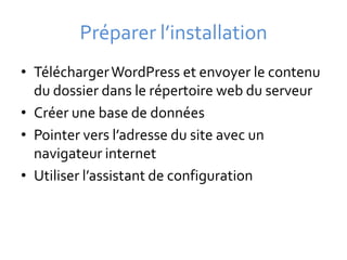 Préparer l’installation
• Télécharger WordPress et envoyer le contenu
  du dossier dans le répertoire web du serveur
• Créer une base de données
• Pointer vers l’adresse du site avec un
  navigateur internet
• Utiliser l’assistant de configuration
 