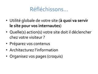 Réfléchissons…
• Utilité globale de votre site (à quoi va servir
  le site pour vos internautes)
• Quelle(s) action(s) votre site doit il déclencher
  chez votre visiteur ?
• Préparez vos contenus
• Architecturez l’information
• Organisez vos pages (croquis)
 