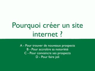 Pourquoi créer un site 
internet ? 
A - Pour trouver de nouveaux prospects 
B - Pour accroître sa notoriété 
C - Pour convaincre ses prospects 
D - Pour faire joli 
 
