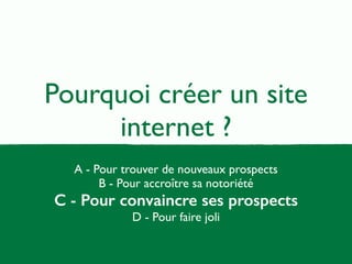 Pourquoi créer un site 
internet ? 
A - Pour trouver de nouveaux prospects 
B - Pour accroître sa notoriété 
C - Pour convaincre ses prospects 
D - Pour faire joli 
 