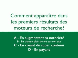 Comment apparaître dans 
les premiers résultats des 
moteurs de recherche? 
A - En augmentant sa notoriété 
B - En cliquant plein de fois sur son site 
C - En créant du super contenu 
D - En payant 
 