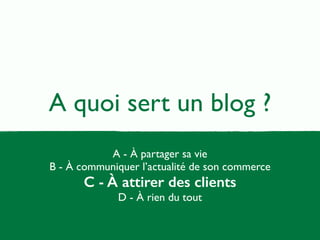 A quoi sert un blog ? 
A - À partager sa vie 
B - À communiquer l’actualité de son commerce 
C - À attirer des clients 
D - À rien du tout 
 