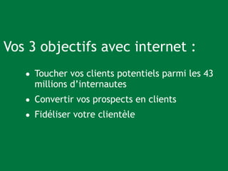 Vos 3 objectifs avec internet : 
• Toucher vos clients potentiels parmi les 43 
millions d’internautes 
• Convertir vos prospects en clients 
• Fidéliser votre clientèle 
 