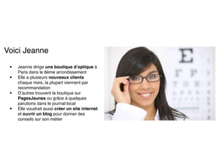 Voici Jeanne! 
! 
• Jeanne dirige une boutique d’optique à 
Paris dans le 8ème arrondissement! 
• Elle a plusieurs nouveaux clients 
chaque mois, la plupart viennent par 
recommandation! 
• D’autres trouvent la boutique sur 
PagesJaunes ou grâce à quelques 
parutions dans le journal local! 
• Elle voudrait aussi créer un site internet 
et ouvrir un blog pour donner des 
conseils sur son métier 
 