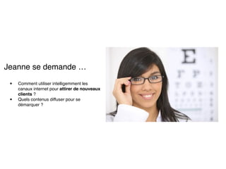 Jeanne se demande …! 
! 
• Comment utiliser intelligemment les 
canaux internet pour attirer de nouveaux 
clients ?! 
• Quels contenus diffuser pour se 
démarquer ? 
 