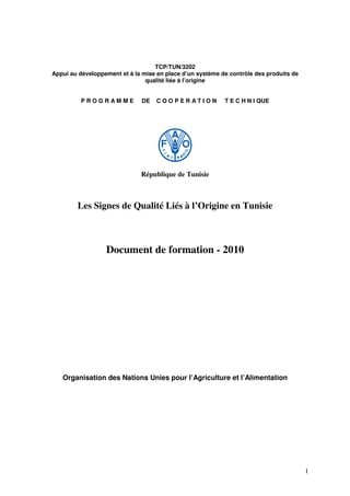 1
TCP/TUN/3202
Appui au développement et à la mise en place d’un système de contrôle des produits de
qualité liée à l’origine
P R O G R A M M E DE C O O P E R A T I O N T E C H N I QUE
République de Tunisie
Les Signes de Qualité Liés à l’Origine en Tunisie
Document de formation - 2010
Organisation des Nations Unies pour l’Agriculture et l’Alimentation
 