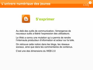 S’exprimer Au delà des outils de communication, l’émergence de nouveaux outils a libéré l’expression des utilisateurs. Le Web a connu une mutation qui a permis de rendre l’internaute producteur d’information et acteur sur la toile. On retrouve cette notion dans les blogs, les réseaux sociaux, ainsi que dans les commentaires de contenus. C’est une des dimensions du WEB 2.0 
