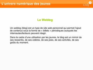 Le Weblog Un weblog (blog) est un type de site web personnel qui permet l’ajout de contenus sous la forme de « billets » périodiques auxquels les internautes/lecteurs peuvent réagir.  Dans le cadre d’une utilisation par les jeunes, le blog est un mirroir de ses ressentis, de ses colères, de ses joies, de ses activités, de ses goûts du moment. 