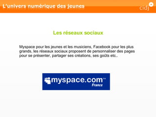 Les réseaux sociaux Myspace pour les jeunes et les musiciens, Facebook pour les plus grands, les réseaux sociaux proposent de personnaliser des pages pour se présenter, partager ses créations, ses goûts etc.. 