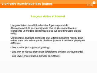 L’augmentation des débits dans les foyers a permis le développement de jeux en ligne de plus en plus complexes et représente un modèle économique plus sûr pour l’industrie du jeu vidéo. On distingue plusieurs sortes de jeux vidéos utilisant le réseau pour mettre dans une même partie plusieurs joueurs à des lieux physiques différents. Les « petits jeux » (casual gaming) Les jeux en réseau classiques (plateforme de jeux, achievements) Les MMORPG et autres mondes persistants Les jeux vidéos et internet 