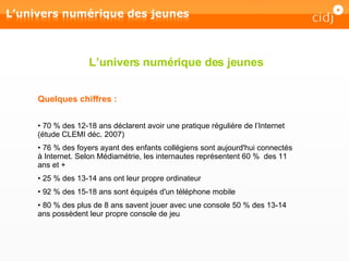 L’univers numérique des jeunes Quelques chiffres : 70 % des 12-18 ans déclarent avoir une pratique régulière de l’Internet (étude CLEMI déc. 2007) 76 % des foyers ayant des enfants collégiens sont aujourd'hui connectés à Internet. Selon Médiamétrie, les internautes représentent 60 %  des 11 ans et + 25 % des 13-14 ans ont leur propre ordinateur 92 % des 15-18 ans sont équipés d'un téléphone mobile  80 % des plus de 8 ans savent jouer avec une console 50 % des 13-14 ans possèdent leur propre console de jeu 
