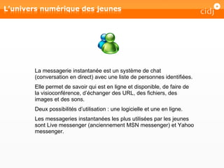 La messagerie instantanée est un système de chat (conversation en direct) avec une liste de personnes identifiées.  Elle permet de savoir qui est en ligne et disponible, de faire de la visioconférence, d’échanger des URL, des fichiers, des images et des sons. Deux possibilités d’utilisation : une logicielle et une en ligne. Les messageries instantanées les plus utilisées par les jeunes sont Live messenger (anciennement MSN messenger) et Yahoo messenger. 