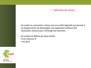 • Définition de socket
Un socket ou connecteur réseau est une entité logicielle qui permet à
un programmeur de développer une application utilisant des
protocoles réseaux pour l’échange des données.
Un socket est définie par deux entité:
Une adresse IP
Un port
 