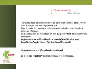 • Types de socket
• Socket Serveur
après la phase de l’établissement de connexion le client et le serveur
vont échanger des messages entre eux.
Donc à partir de ça on peut créer un service de chat entre les deux
entité de réseaux.
Voici la classe et les méthodes en java qui permettent de récupérer les
messages:
BufferedReader bufferedReader = new BufferedReader( new
InputStreamReader(socketClient.getInputStream()));
String question = bufferedReader.readLine();
La méthode readLine() permet de récupérer le message.
 