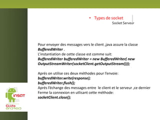 • Types de socket
Socket Serveur
Pour envoyer des messages vers le client ,java assure la classe
BufferedWriter .
L’instantiation de cette classe est comme suit:
BufferedWriter bufferedWriter = new BufferedWriter( new
OutputStreamWriter(socketClient.getOutputStream()));
Aprés on utilise ces deux méthodes pour l’envoie:
bufferedWriter.write(response);
bufferedWriter.flush();
Aprés l’échange des messages entre le client et le serveur ,ce dernier
Ferme la connexion en utlisant cette méthode:
socketClient.close();
 