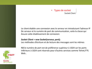 • Types de socket
Socket Client
Le client établie une connexion avec le serveur en introduisant l’adresse IP
De serveur et le numéro de port de communication, voila la classe qui
Assure cette établissement de connexion:
Socket Client = new Socket(serveur, port);
Les méthodes d’écriture et de lecture des messages sont les mêmes
NB:le numéro de port est de préférence supérieur à 1024 car les ports
Inférieurs à 1024 sont réservés pour d’autres services comme Telnet,FTP,
Web..
 