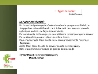 • Types de socket
Socket Serveur
Serveur en thread:
Un thread désigne un point d'exécution dans le programme. En fait, le
langage Java est multi-thread, c'est à dire qu'il peut exécuter du code
à plusieurs endroits de façon indépendante.
Partant de cette technologie ,on peut utiliser la thread pour que le serveur
Puisse récupérer plusieurs clients en même temps.
Pour effectuer cela il faut que la classe serveur implémente l’interface
Runnable.
Aprés il faut écrire le code de serveur dans la méthode run().
Dans le programme principale on écrit ce bout de code :
Thread thread = new Thread(serveur);
thread.start();
 