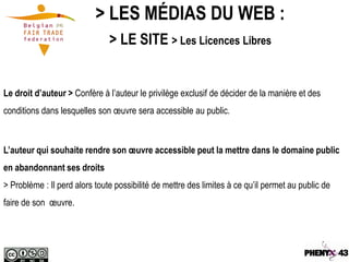 > LES MÉDIAS DU WEB :
                               > LE SITE > Les Licences Libres


Le droit d’auteur > Confère à l’auteur le privilège exclusif de décider de la manière et des
conditions dans lesquelles son œuvre sera accessible au public.



L’auteur qui souhaite rendre son œuvre accessible peut la mettre dans le domaine public
en abandonnant ses droits
> Problème : Il perd alors toute possibilité de mettre des limites à ce qu’il permet au public de
faire de son œuvre.
 