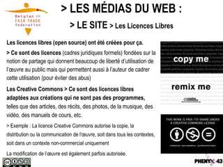 > LES MÉDIAS DU WEB :
                               > LE SITE > Les Licences Libres
Les licences libres (open source) ont été créées pour ça.
> Ce sont des licences (cadres juridiques formels) fondées sur la
notion de partage qui donnent beaucoup de liberté d’utilisation de
l’œuvre au public mais qui permettent aussi à l’auteur de cadrer
cette utilisation (pour éviter des abus)
Les Creative Commons > Ce sont des licences libres
adaptées aux créations qui ne sont pas des programmes,
telles que des articles, des récits, des photos, de la musique, des
vidéo, des manuels de cours, etc.
> Exemple : La licence Creative Commons autorise la copie, la
distribution ou la communication de l’œuvre, soit dans tous les contextes,
soit dans un contexte non-commercial uniquement
La modification de l’œuvre est également parfois autorisée.
 