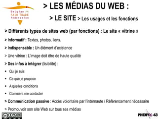 > LES MÉDIAS DU WEB :
                              > LE SITE > Les usages et les fonctions
> Différents types de sites web (par fonctions) : Le site « vitrine »
> Informatif : Textes, photos, liens.
> Indispensable : Un élément d’existence
> Une vitrine : L’image doit être de haute qualité
> Des infos à intégrer (lisibilité) :
 Qui je suis
 Ce que je propose
 A quelles conditions
 Comment me contacter
> Communication passive : Accès volontaire par l’internaute / Référencement nécessaire
> Promouvoir son site Web sur tous ses médias
 