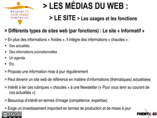 > LES MÉDIAS DU WEB :
                            > LE SITE > Les usages et les fonctions
> Différents types de sites web (par fonctions) : Le site « Informatif »
> En plus des informations « froides », il intègre des informations « chaudes » :
 Des actualités
 Des informations promotionnelles
 Un agenda
 Etc.
> Propose une information mise à jour régulièrement
> Peut devenir un site web de référence en matière d’informations (thématiques) actualisées
> Intérêt à lier ces rubriques « chaudes » à une Newsletter (« Pour vous tenir au courant de
   nos actualités »)
> Beaucoup d’intérêt en termes d’image (compétence, expertise)
> Exige un investissement important en termes de production et de mises à jour
 