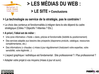 > LES MÉDIAS DU WEB :
                                > LE SITE > Conclusions
> La technologie au service de la stratégie, pas le contraire !
> Le choix des contenus et fonctionnalités à intégrer dans le site dépend du cadre
  stratégique (Cibles ? Objectifs ? Attentes ? Etc.)
> A priori, l’idéal est de mêler :
 Une zone informative « froide » claire, précise et fonctionnelle (lisibilité du positionnement)
 Des services adaptés aux besoins des prospects (diaporama produits, catalogue, ressources
  complémentaires, etc.)
 Des informations (« chaudes ») mises à jour régulièrement (traduisent votre expertise, votre
  sensibilité, votre légitimité…)
> L’aspect graphique / esthétique est fondamental : Site professionnel ? / Pas professionnel ?
> Adapter votre projet à vos moyens (mises à jour et suivi)
 
