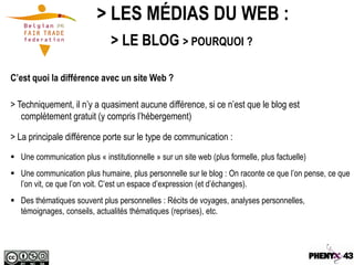 > LES MÉDIAS DU WEB :
                               > LE BLOG > POURQUOI ?

C’est quoi la différence avec un site Web ?

> Techniquement, il n’y a quasiment aucune différence, si ce n’est que le blog est
   complètement gratuit (y compris l’hébergement)

> La principale différence porte sur le type de communication :
 Une communication plus « institutionnelle » sur un site web (plus formelle, plus factuelle)
 Une communication plus humaine, plus personnelle sur le blog : On raconte ce que l’on pense, ce que
  l’on vit, ce que l’on voit. C’est un espace d’expression (et d’échanges).
 Des thématiques souvent plus personnelles : Récits de voyages, analyses personnelles,
  témoignages, conseils, actualités thématiques (reprises), etc.
 