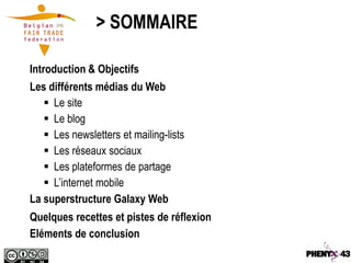 > SOMMAIRE

Introduction & Objectifs
Les différents médias du Web
    Le site
    Le blog
    Les newsletters et mailing-lists
    Les réseaux sociaux
    Les plateformes de partage
    L’internet mobile
La superstructure Galaxy Web
Quelques recettes et pistes de réflexion
Eléments de conclusion
 