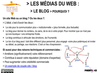 > LES MÉDIAS DU WEB :
                                > LE BLOG > POURQUOI ?
Un site Web ou un blog ? Ou les deux ?.
> L’idéal, c’est d’avoir les deux :
 Le site pour la communication plus « institutionnelle » (plus formelle, plus factuelle)
 Le blog pour donner du contenu, du sens, de la vie à votre projet. Pour montrer que ce n’est pas
  qu’une boutique / une entreprise froide.
 Le blog contribue à véhiculer des émotions, de l’humanité.
 Le ton d’un blog peut / doit être différent (plus personnel, plus engagé -voire plus polémique) et inviter
  au débat, au partage, aux réactions. C’est un lieu d’expression.

Et aussi pour des raisons techniques et commerciales :
> Améliore (significativement) votre référencement
> Contribue à assoir votre réputation (domaine d’expertise)
> Peut augmenter votre crédibilité commerciale
> Un exemple de couple site / blog
 