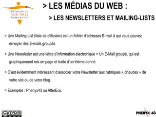 > LES MÉDIAS DU WEB :
                             > LES NEWSLETTERS ET MAILING-LISTS

> Une Mailing-List (liste de diffusion) est un fichier d’adresses E-mail à qui vous pouvez
   envoyer des E-mails groupés

> Une Newsletter est une lettre d’information électronique > Un E-Mail groupé, qui est
   graphiquement mis en page et traite d’un thème donné.

> C’est évidemment intéressant d’associer votre Newsletter aux rubriques « chaudes » de
   votre site ou de votre blog.

> Exemples : Phenyx43 ou AlterEco.
 