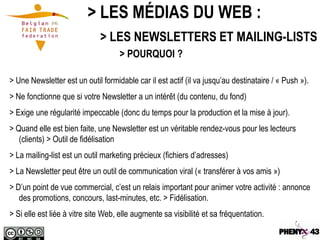 > LES MÉDIAS DU WEB :
                              > LES NEWSLETTERS ET MAILING-LISTS
                                    > POURQUOI ?

> Une Newsletter est un outil formidable car il est actif (il va jusqu’au destinataire / « Push »).
> Ne fonctionne que si votre Newsletter a un intérêt (du contenu, du fond)
> Exige une régularité impeccable (donc du temps pour la production et la mise à jour).
> Quand elle est bien faite, une Newsletter est un véritable rendez-vous pour les lecteurs
   (clients) > Outil de fidélisation
> La mailing-list est un outil marketing précieux (fichiers d’adresses)
> La Newsletter peut être un outil de communication viral (« transférer à vos amis »)
> D’un point de vue commercial, c’est un relais important pour animer votre activité : annonce
   des promotions, concours, last-minutes, etc. > Fidélisation.
> Si elle est liée à vitre site Web, elle augmente sa visibilité et sa fréquentation.
 