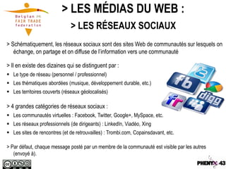 > LES MÉDIAS DU WEB :
                               > LES RÉSEAUX SOCIAUX
> Schématiquement, les réseaux sociaux sont des sites Web de communautés sur lesquels on
   échange, on partage et on diffuse de l’information vers une communauté

> Il en existe des dizaines qui se distinguent par :
 Le type de réseau (personnel / professionnel)
 Les thématiques abordées (musique, développement durable, etc.)
 Les territoires couverts (réseaux géolocalisés)

> 4 grandes catégories de réseaux sociaux :
 Les communautés virtuelles : Facebook, Twitter, Google+, MySpace, etc.
 Les réseaux professionnels (de dirigeants) : LinkedIn, Viadéo, Xing
 Les sites de rencontres (et de retrouvailles) : Trombi.com, Copainsdavant, etc.

> Par défaut, chaque message posté par un membre de la communauté est visible par les autres
   (envoyé à).
 