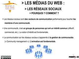 > LES MÉDIAS DU WEB :
                           > LES RÉSEAUX SOCIAUX
                                 > POURQUOI ? COMMENT ?

> Les réseaux sociaux sont des vecteurs de communication performants pour toucher les
  membres d’une communauté.

> Une communauté, c’est un groupe de personnes qui ont un intérêt commun (affectif,
  commercial, etc.). La notion d’intérêt est fondamentale.

> La communication sur les réseaux sociaux s’apparente à la gestion de communautés
  (« Community management »). L’animation est fondamentale.
 