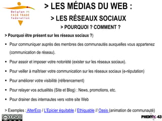 > LES MÉDIAS DU WEB :
                            > LES RÉSEAUX SOCIAUX
                                  > POURQUOI ? COMMENT ?
> Pourquoi être présent sur les réseaux sociaux ?)
 Pour communiquer auprès des membres des communautés auxquelles vous appartenez
  (communication de réseau).

 Pour assoir et imposer votre notoriété (exister sur les réseaux sociaux).

 Pour veiller à maîtriser votre communication sur les réseaux sociaux (e-réputation)

 Pour améliorer votre visibilité (référencement)

 Pour relayer vos actualités (Site et Blog) : News, promotions, etc.

 Pour drainer des internautes vers votre site Web

> Exemples : AlterEco / L’Epicier équitable / Ethiquable // Oasis (animation de communauté)
 