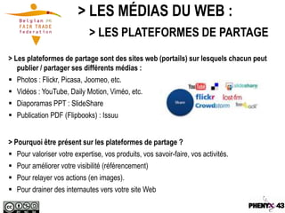 > LES MÉDIAS DU WEB :
                             > LES PLATEFORMES DE PARTAGE
> Les plateformes de partage sont des sites web (portails) sur lesquels chacun peut
   publier / partager ses différents médias :
 Photos : Flickr, Picasa, Joomeo, etc.
 Vidéos : YouTube, Daily Motion, Viméo, etc.
 Diaporamas PPT : SlideShare
 Publication PDF (Flipbooks) : Issuu


> Pourquoi être présent sur les plateformes de partage ?
 Pour valoriser votre expertise, vos produits, vos savoir-faire, vos activités.
 Pour améliorer votre visibilité (référencement)
 Pour relayer vos actions (en images).
 Pour drainer des internautes vers votre site Web
 