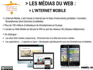 > LES MÉDIAS DU WEB :
                              > L’INTERNET MOBILE
> L’Internet Mobile, c’est l’accès à Internet par le biais d’instruments portables / nomades :
   Smartphones (dont Iphones) et tablettes.
> Plus de 100 millions d’utilisateurs de Smartphones en Europe.
> L’accès au Web Mobile se fait par le Wifi ou par les réseaux 3G (réseaux téléphones)

> On distingue :
 Les sites Web mobiles (responsive) : Dimensionnés à la taille des écrans mobiles
 Les applications : « Logiciels en ligne » développés spécifiquement pour les Smartphones et tablettes.
 