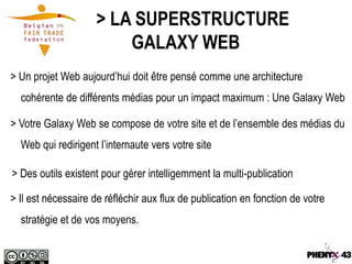 > LA SUPERSTRUCTURE
                         GALAXY WEB
> Un projet Web aujourd’hui doit être pensé comme une architecture
  cohérente de différents médias pour un impact maximum : Une Galaxy Web

> Votre Galaxy Web se compose de votre site et de l’ensemble des médias du
  Web qui redirigent l’internaute vers votre site

> Des outils existent pour gérer intelligemment la multi-publication

> Il est nécessaire de réfléchir aux flux de publication en fonction de votre
  stratégie et de vos moyens.
 