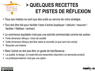 > QUELQUES RECETTES
                            ET PISTES DE RÉFLEXION
> Tous ces médias ne sont que des outils au service de votre stratégie.
> Tout doit être fait pour faciliter l’acte d’achat (expliquer / séduire / rassurer /
   faciliter / fidéliser / animer)
> Le commerce équitable n’est pas une activité commerciale comme les autres :
 Forte dimension éthique / choix de société
 Cette dimension éthique doit être claire et concrète (à quoi sert mon achat)
 Raconter une histoire

> Mais l’achat ne doit pas être un geste de bienfaisance :
 La qualité, le design, la modernité sont essentiels (répondre à la demande-produit)
 Le professionnalisme n’est pas une option
 