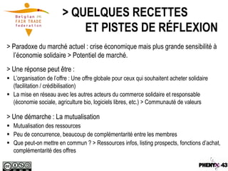 > QUELQUES RECETTES
                            ET PISTES DE RÉFLEXION
> Paradoxe du marché actuel : crise économique mais plus grande sensibilité à
  l’économie solidaire > Potentiel de marché.
> Une réponse peut être :
 L’organisation de l’offre : Une offre globale pour ceux qui souhaitent acheter solidaire
  (facilitation / crédibilisation)
 La mise en réseau avec les autres acteurs du commerce solidaire et responsable
  (économie sociale, agriculture bio, logiciels libres, etc.) > Communauté de valeurs

> Une démarche : La mutualisation
 Mutualisation des ressources
 Peu de concurrence, beaucoup de complémentarité entre les membres
 Que peut-on mettre en commun ? > Ressources infos, listing prospects, fonctions d’achat,
  complémentarité des offres
 