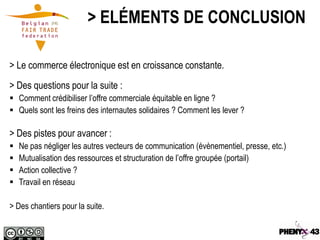 > ELÉMENTS DE CONCLUSION

> Le commerce électronique est en croissance constante.
> Des questions pour la suite :
 Comment crédibiliser l’offre commerciale équitable en ligne ?
 Quels sont les freins des internautes solidaires ? Comment les lever ?

> Des pistes pour avancer :
   Ne pas négliger les autres vecteurs de communication (évènementiel, presse, etc.)
   Mutualisation des ressources et structuration de l’offre groupée (portail)
   Action collective ?
   Travail en réseau

> Des chantiers pour la suite.
 