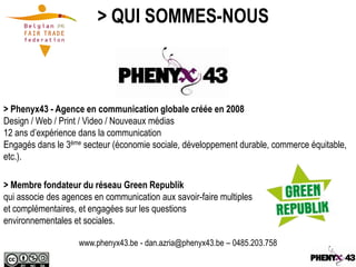 > QUI SOMMES-NOUS



> Phenyx43 - Agence en communication globale créée en 2008
Design / Web / Print / Video / Nouveaux médias
12 ans d’expérience dans la communication
Engagés dans le 3ème secteur (économie sociale, développement durable, commerce équitable,
etc.).

> Membre fondateur du réseau Green Republik
qui associe des agences en communication aux savoir-faire multiples
et complémentaires, et engagées sur les questions
environnementales et sociales.

                    www.phenyx43.be - dan.azria@phenyx43.be – 0485.203.758
 