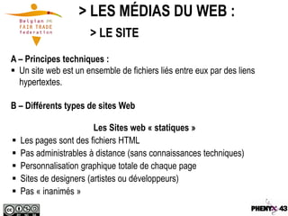 > LES MÉDIAS DU WEB :
                       > LE SITE
A – Principes techniques :
 Un site web est un ensemble de fichiers liés entre eux par des liens
  hypertextes.

B – Différents types de sites Web

                         Les Sites web « statiques »
   Les pages sont des fichiers HTML
   Pas administrables à distance (sans connaissances techniques)
   Personnalisation graphique totale de chaque page
   Sites de designers (artistes ou développeurs)
   Pas « inanimés »
 