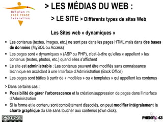 > LES MÉDIAS DU WEB :
                           > LE SITE > Différents types de sites Web
                           Les Sites web « dynamiques »
 Les contenus (textes, images, etc.) ne sont pas dans les pages HTML mais dans des bases
  de données (MySQL ou Access)
 Les pages sont « dynamiques » (ASP ou PHP), c’est-à-dire qu’elles « appellent » les
  contenus (textes, photos, etc.) quand elles s’affichent
 Le site est administrable : Les contenus peuvent être modifiés sans connaissance
  technique en accédant à une Interface d’Administration (Back Office)
 Les pages sont bâties à partir de « modèles » ou « templates » qui appellent les contenus
> Dans certains cas :
 Possibilité de gérer l’arborescence et la création/suppression de pages dans l’Interface
   d’Administration
 Si la forme et le contenu sont complètement dissociés, on peut modifier intégralement la
   charte graphique du site sans toucher aux contenus (d’un click).
 