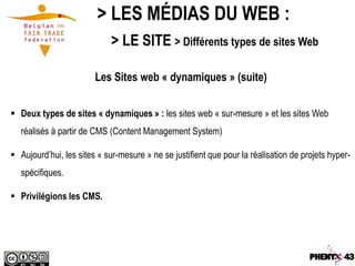 > LES MÉDIAS DU WEB :
                             > LE SITE > Différents types de sites Web

                        Les Sites web « dynamiques » (suite)


 Deux types de sites « dynamiques » : les sites web « sur-mesure » et les sites Web
   réalisés à partir de CMS (Content Management System)

 Aujourd’hui, les sites « sur-mesure » ne se justifient que pour la réalisation de projets hyper-
   spécifiques.

 Privilégions les CMS.
 