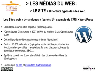 > LES MÉDIAS DU WEB :
                              > LE SITE > Différents types de sites Web

  Les Sites web « dynamiques » (suite) : Un exemple de CMS > WordPress

 CMS Open Source, libre et gratuit (téléchargeable)
 "Open Source CMS Award » 2007 et Prix du meilleur CMS Open Source
  2009.
 Des milliers de modèles graphiques (thèmes / templates)
 Environ 18.000 extensions (« plug-ins ») disponibles pour toutes les
  fonctionnalités possibles : newsletters, forums, diaporama, bases de
  données, e-commerce, SEO, …
 Système ouvert, mis à jour et maîtrisé : des dizaines de milliers de
  développeurs

 Un exemple de site et d’interface d’administration
 
