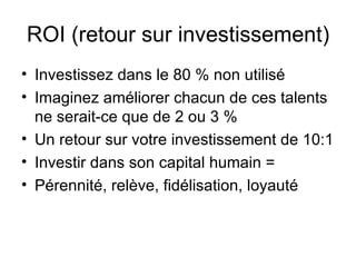 ROI (retour sur investissement) Investissez dans le 80 % non utilisé Imaginez améliorer chacun de ces talents ne serait-ce que de 2 ou 3 % Un retour sur votre investissement de 10:1 Investir dans son capital humain =  Pérennité, relève, fidélisation, loyauté 