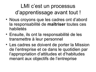 LMI c’est un processus d’apprentissage avant tout ! Nous croyons que les cadres ont d’abord la responsabilité de  maîtriser  toutes ces habiletés Ensuite, ils ont la responsabilité de les transmettre à leur personnel Les cadres se doivent de porter la Mission de l’entreprise et ce dans le quotidien par l’appropriation d’attitudes et d’habitudes menant aux objectifs de l’entreprise 