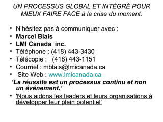 UN PROCESSUS GLOBAL ET INTÉGRÉ POUR MIEUX FAIRE FACE à la crise du moment. N’hésitez pas à communiquer avec : Marcel Blais  LMI Canada  inc.   Téléphone : (418) 443-3430  Télécopie :  (418) 443-1151 Courriel : mblais@lmicanada.ca  Site Web :  www.lmicanada.ca   ‘ La réussite est un processus continu et non un événement.’ 'Nous aidons les leaders et leurs organisations à développer leur plein potentiel' 